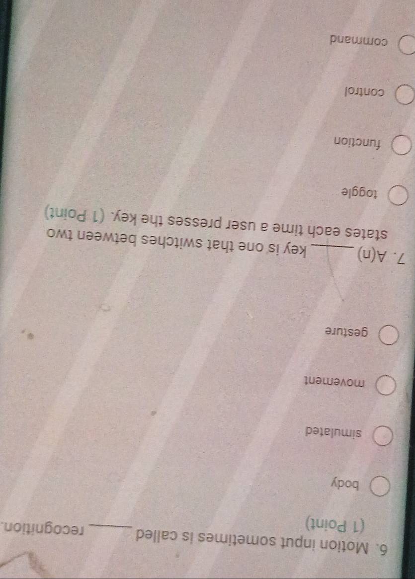 Motion input sometimes is called _recognition.
(1 Point)
body
simulated
movement
gesture
7. A(n) _key is one that switches between two
states each time a user presses the key. (1 Point)
toggle
function
control
command