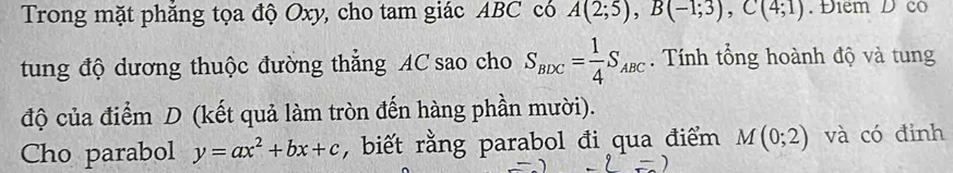 Trong mặt phăng tọa độ Oxy, cho tam giác ABC có A(2;5), B(-1;3), C(4;1). Điểm D có 
tung độ dương thuộc đường thẳng AC sao cho S_BDC= 1/4 S_ABC. Tính tổng hoành độ và tung 
độ của điểm D (kết quả làm tròn đến hàng phần mười). 
Cho parabol y=ax^2+bx+c , biết rằng parabol đi qua điểm M(0;2) và có đỉnh