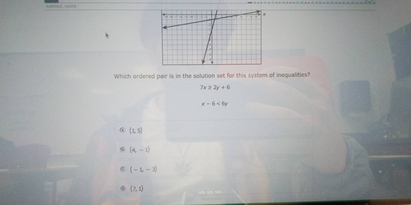 RAMEREZ, EAVEN
Which ordered pair is in the solution set for this system of inequalities?
7x≥ 2y+6
x-6<6y</tex>
(1,5)
(4,-1)
(-1,-3)
(7,1)