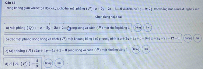 Trong không gian với hệ tọa độ Ozyz, cho hai mặt phầng ( P) : x+2y+2z-5=0 và điểm A(1;-2;2). Các khẳng định sau là đúng hay sai?
Chọn đúng hoặc sai
a) Mặt phầng (Q) : -x-2y-2z+2= song song và cách ( P) một khoảng băng 2. Đúng Sai
b) Các mặt phầng song song và cách (P) một khoảng băng 3 có phương trình là x+2y+2z+6=0 và x+2y+2z-12=0. Đúng Sai
c) Mặt phầng (R) : 2x+4y-4z+1=0 song song và cách (P) một khoáng băng 1. Đúng Sai
d) d(A,(P))= 4/3 . Đúng Sai