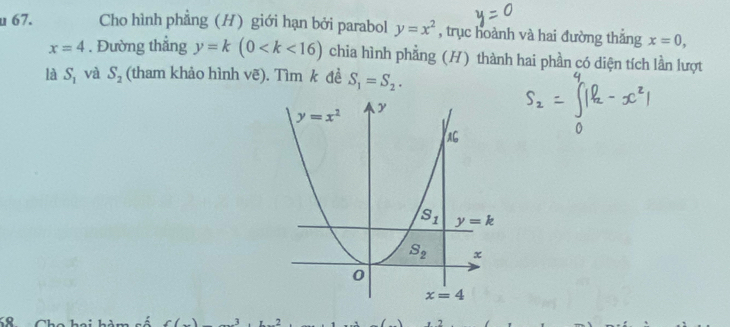 Cho hình phẳng (H) giới hạn bởi parabol y=x^2 , trục hoành và hai đường thắng x=0,
x=4. Đường thẳng y=k(0 chia hình phẳng (H) thành hai phần có diện tích lần lượt
là S_1 và S_2 (tham khảo hình vẽ). Tìm k đề S_1=S_2.
K8
f(x) 2