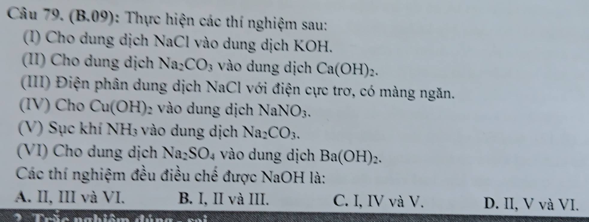 (B.09): Thực hiện các thí nghiệm sau:
(I) Cho dung dịch NaCl vào dung dịch KOH.
(II) Cho dung dịch Na_2CO_3 vào dung dịch Ca(OH)_2. 
(III) Điện phân dung dịch NaCl với điện cực trơ, có màng ngăn.
(IV) Cho Cu(OH) 2 vào dung dịch NaNO_3. 
(V) Sục khí NH_3 vào dung dịch Na_2CO_3. 
(VI) Cho dung dịch Na_2SO_4 vào dung dịch Ba(OH)_2. 
Các thí nghiệm đều điều chế được NaOH là:
A. II, III và VI. B. I, II và III. C. I, IV và V. D. II, V và VI.
Tršo nahiém dúnnc m