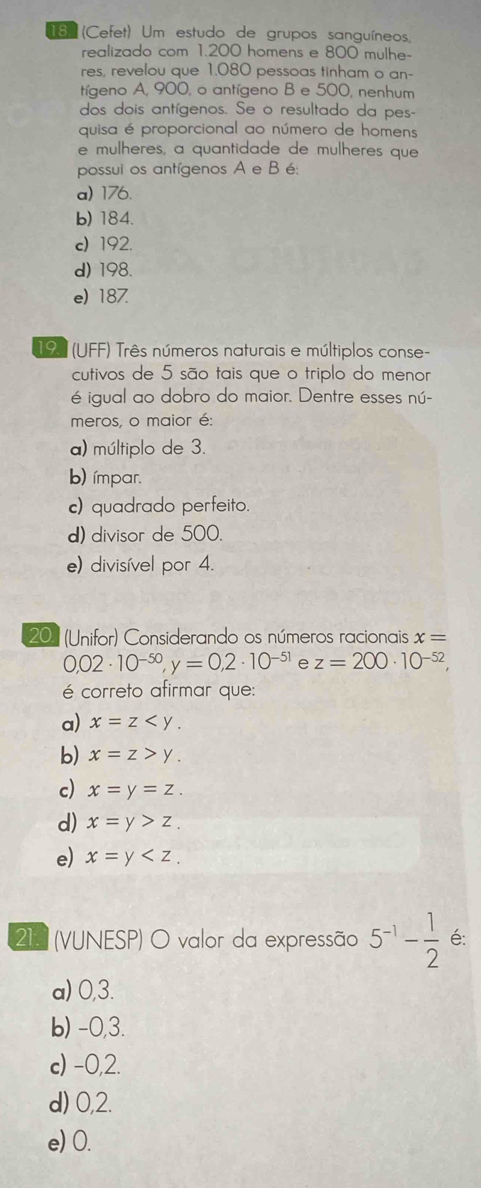 18 (Cefet) Um estudo de grupos sanguíneos,
realizado com 1.200 homens e 800 mulhe-
res, revelou que 1.080 pessoas tinham o an-
tíeno A, 900, o antígeno B e 500, nenhum
dos dois antígenos. Se o resultado da pes-
quisa é proporcional ao número de homens
e mulheres, a quantidade de mulheres que
possui os antígenos A e B é:
a) 176.
b) 184.
c) 192.
d) 198.
e) 187.
197 (UFF) Três números naturais e múltiplos conse-
cutivos de 5 são tais que o triplo do menor
é igual ao dobro do maior. Dentre esses nú-
meros, o maior é:
a) múltiplo de 3.
b) ímpar.
c) quadrado perfeito.
d) divisor de 500.
e) divisível por 4.
20. (Unifor) Considerando os números racionais x=
0,02· 10^(-50), y=0,2· 10^(-51) e z=200· 10^(-52), 
é correto afirmar que:
a) x=z .
b) x=z>y.
c) x=y=z.
d) x=y>z.
e) x=y . 
21. (VUNESP) O valor da expressão 5^(-1)- 1/2  é:
a) 0,3.
b) -0,3.
c) -0,2.
d) 0,2.
e) 0.