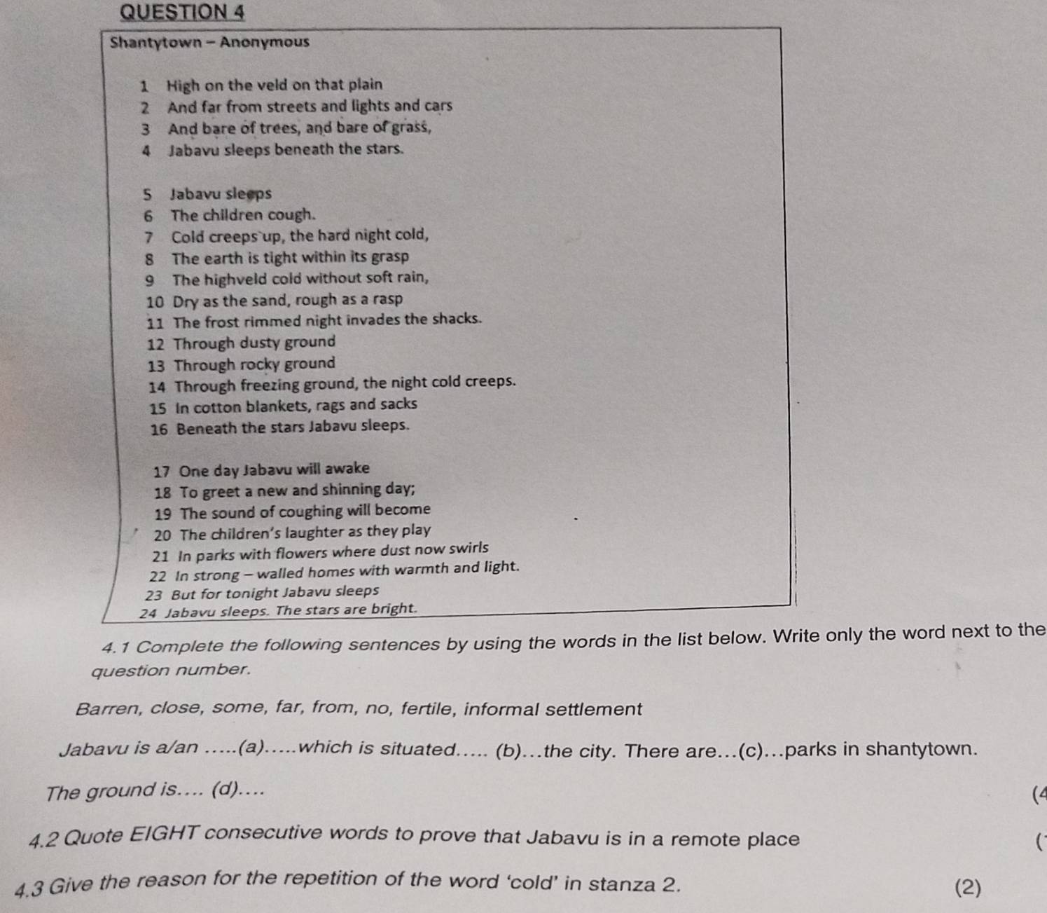 Shantytown - Anonymous 
1 High on the veld on that plain 
2 And far from streets and lights and cars 
3 And bare of trees, and bare of grass, 
4 Jabavu sleeps beneath the stars. 
5 Jabavu sleeps 
6 The children cough. 
7 Cold creeps up, the hard night cold, 
8 The earth is tight within its grasp 
9 The highveld cold without soft rain, 
10 Dry as the sand, rough as a rasp 
11 The frost rimmed night invades the shacks. 
12 Through dusty ground 
13 Through rocky ground 
14 Through freezing ground, the night cold creeps. 
15 In cotton blankets, rags and sacks 
16 Beneath the stars Jabavu sleeps. 
17 One day Jabavu will awake 
18 To greet a new and shinning day; 
19 The sound of coughing will become 
20 The children’s laughter as they play 
21 In parks with flowers where dust now swirls 
22 In strong - walled homes with warmth and light. 
23 But for tonight Jabavu sleeps 
24 Jabavu sleeps. The stars are bright. 
4.1 Complete the following sentences by using the words in the list below. Write only the word next to the 
question number. 
Barren, close, some, far, from, no, fertile, informal settlement 
Jabavu is a/an .....(a).....which is situated..... (b)...the city. There are...(c)...parks in shantytown. 
The ground is.... (d).... 
(4 
4.2 Quote EIGHT consecutive words to prove that Jabavu is in a remote place  
4.3 Give the reason for the repetition of the word ‘cold’ in stanza 2. (2)