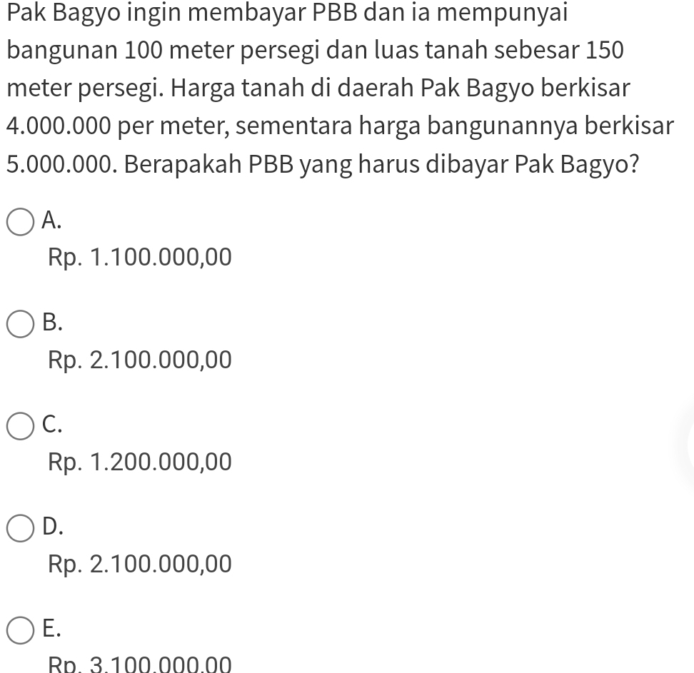 Pak Bagyo ingin membayar PBB dan ia mempunyai
bangunan 100 meter persegi dan luas tanah sebesar 150
meter persegi. Harga tanah di daerah Pak Bagyo berkisar
4.000.000 per meter, sementara harga bangunannya berkisar
5.000.000. Berapakah PBB yang harus dibayar Pak Bagyo?
A.
Rp. 1.100.000,00
B.
Rp. 2.100.000,00
C.
Rp. 1.200.000,00
D.
Rp. 2.100.000,00
E.
Rp. 3.100.000.00