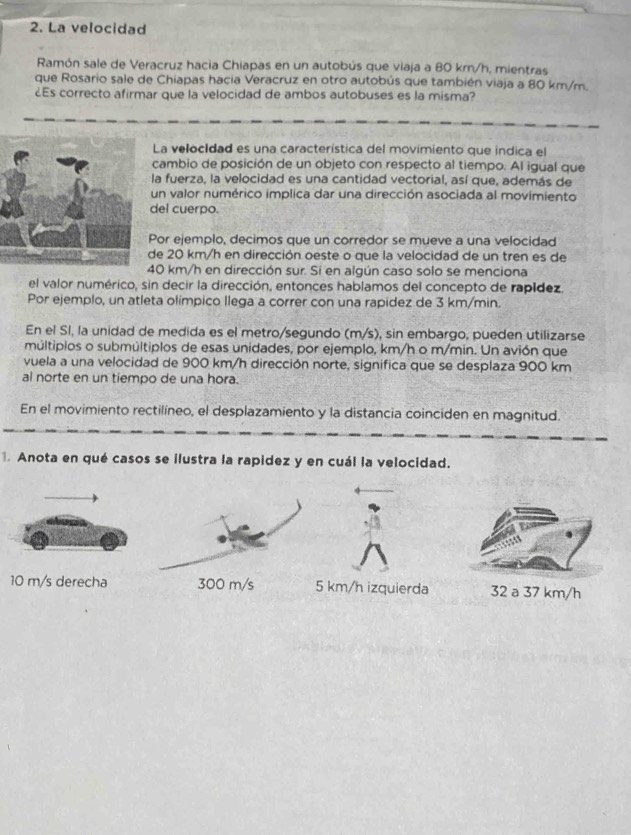 La velocidad
Ramón sale de Veracruz hacia Chiapas en un autobús que viaja a 80 km/h, mientras
que Rosario sale de Chiapas hacia Veracruz en otro autobús que también viaja a 80 km/m.
¿Es correcto afirmar que la velocidad de ambos autobuses es la misma?
La velocIdad es una característica del movimiento que indica el
cambio de posición de un objeto con respecto al tiempo. Al igual que
la fuerza, la velocidad es una cantidad vectorial, así que, además de
un valor numérico implica dar una dirección asociada al movimiento
del cuerpo.
Por ejemplo, decimos que un corredor se mueve a una velocidad
de 20 km/h en dirección oeste o que la velocidad de un tren es de
40 km/h en dirección sur. Si en algún caso solo se menciona
el valor numérico, sin decir la dirección, entonces hablamos del concepto de rapídez.
Por ejemplo, un atleta olímpico llega a correr con una rapidez de 3 km/min.
En el SI, la unidad de medida es el metro/segundo (m/s), sin embargo, pueden utilizarse
múltiplos o submúltiplos de esas unidades, por ejemplo, km/h o m/min. Un avión que
vuela a una velocidad de 900 km/h dirección norte, significa que se desplaza 900 km
al norte en un tiempo de una hora.
En el movimiento rectilíneo, el desplazamiento y la distancia coinciden en magnitud.
. Anota en qué casos se ilustra la rapidez y en cuál la velocidad.
10 m/s derecha 300 m/s 5 km/h izquierda 32 a 37 km/h