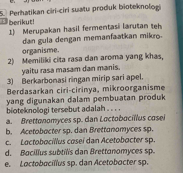 Perhatikan ciri-ciri suatu produk bioteknologi
berikut!
1) Merupakan hasil fermentasi larutan teh
dan gula dengan memanfaatkan mikro-
organisme.
2) Memiliki cita rasa dan aroma yang khas,
yaitu rasa masam dan manis.
3) Berkarbonasi ringan mirip sari apel.
Berdasarkan ciri-cirinya, mikroorganisme
yang digunakan dalam pembuatan produk
bioteknologi tersebut adalah . . . .
a. Brettanomyces sp. dan Lactobacillus casei
b. Acetobacter sp. dan Brettanomyces sp.
c. Lactobacillus casei dan Acetobacter sp.
d. Bacillus subtilis dan Brettanomyces sp.
e. Lactobacillus sp. dan Acetobacter sp.