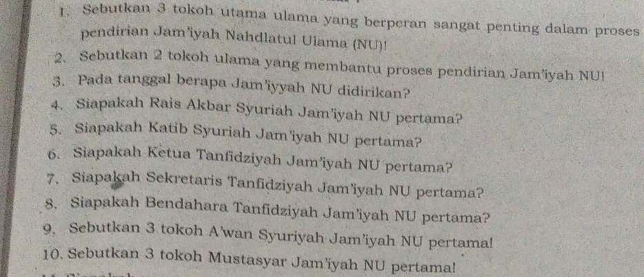 Sebutkan 3 tokoh utama ulama yang berperan sangat penting dalam proses 
pendirian Jam’iyah Nahdlatul Ulama (NU)! 
2、 Scbutkan 2 tokoh ulama yang membantu proses pendirian Jam’iyah NU! 
3. Pada tanggal berapa Jam’iyyah NU didirikan? 
4. Siapakah Rais Akbar Syuriah Jam’iyah NU pertama? 
5. Siapakah Katib Syuriah Jam’iyah NU pertama? 
6. Siapakah Ketua Tanfidziyah Jam’iyah NU pertama? 
7. Siapakah Sekretaris Tanfidziyah Jam’iyah NU pertama? 
8. Siapakah Bendahara Tanfidziyah Jam’iyah NU pertama? 
9、 Sebutkan 3 tokoh Awan Syuriyah Jam’iyah NU pertama! 
10. Sebutkan 3 tokoh Mustasyar Jam’iyah NU pertama!