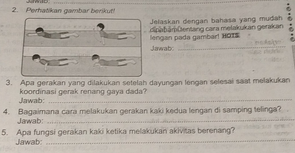 Jawab._ 
2. Perhatikan gambar berikut! 
Jelaskan dengan bahasa yang mudah 
dipahami tentang cara melakukan gerakan 
lengan pada gambar! HOTS 
Jawab: 
_ 
3. Apa gerakan yang dilakukan setelah dayungan lengan selesai saat melakukan 
koordinasi gerak renang gaya dada? 
Jawab:_ 
4. Bagaimana cara melakukan gerakan kaki kedua lengan di samping telinga? 
Jawab: 
_ 
5. Apa fungsi gerakan kaki ketika melakukan akivitas berenang? 
Jawab: 
_