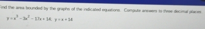 Find the area bounded by the graphs of the indicated equations. Compute answers to three decimal places
y=x^3-3x^2-17x+14; y=x+14