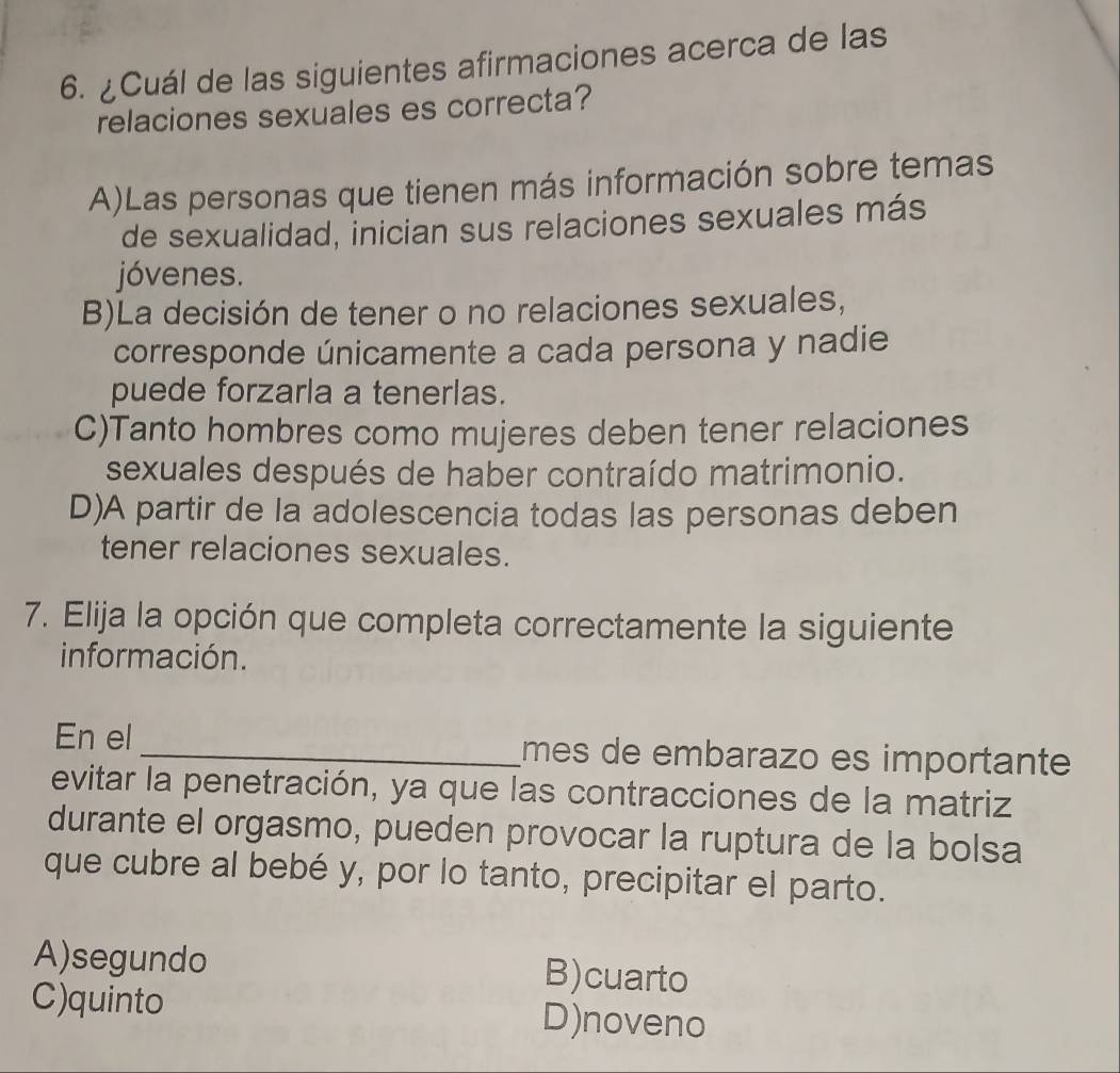 ¿Cuál de las siguientes afirmaciones acerca de las
relaciones sexuales es correcta?
A)Las personas que tienen más información sobre temas
de sexualidad, inician sus relaciones sexuales más
jóvenes.
B)La decisión de tener o no relaciones sexuales,
corresponde únicamente a cada persona y nadie
puede forzarla a tenerlas.
C)Tanto hombres como mujeres deben tener relaciones
sexuales después de haber contraído matrimonio.
D)A partir de la adolescencia todas las personas deben
tener relaciones sexuales.
7. Elija la opción que completa correctamente la siguiente
información.
En el _mes de embarazo es importante
evitar la penetración, ya que las contracciones de la matriz
durante el orgasmo, pueden provocar la ruptura de la bolsa
que cubre al bebé y, por lo tanto, precipitar el parto.
A)segundo B)cuarto
C)quinto D)noveno