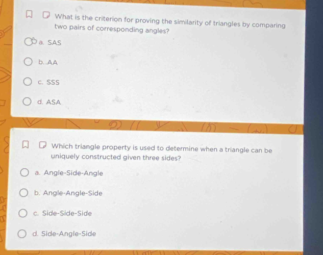 What is the criterion for proving the similarity of triangles by comparing
two pairs of corresponding angles?
a. SAS
b..AA
c. SSS
d. ASA
Which triangle property is used to determine when a triangle can be
uniquely constructed given three sides?
a. Angle-Side-Angle
b. Angle-Angle-Side
c. Side-Side-Side
d. Side-Angle-Side