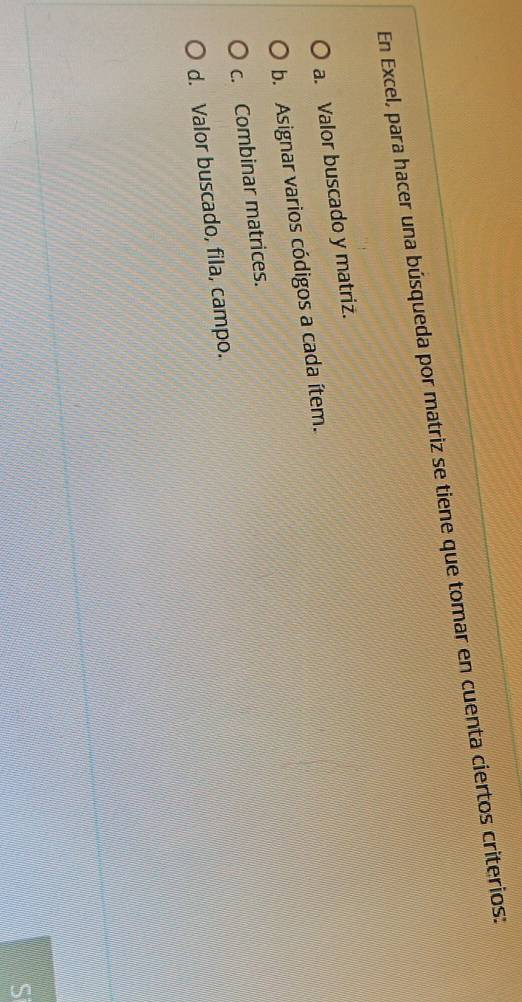 En Excel, para hacer una búsqueda por matriz se tiene que tomar en cuenta ciertos criterios:
a. Valor buscado y matriz.
b. Asignar varios códigos a cada ítem.
c. Combinar matrices.
d. Valor buscado, fila, campo.
S