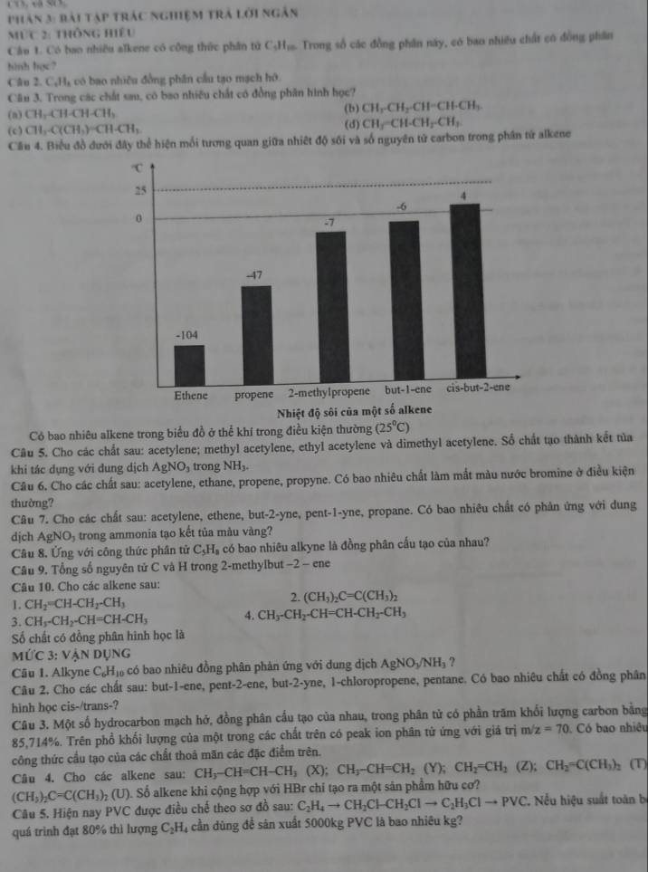 phân 3: bài tập trác nghiệm trả lời ngân
Mức 2: thông hiệu
Câu 1. Có bao nhiều alkene có công thức phân từ C₃H₁. Trong số các đồng phần này, có bao nhiều chất có đồng phân
hình học?
Câu 2. CạH, có bao nhiều đồng phần cầu tạo mạch hô.
Cău 3. Trong các chất sau, có bao nhiều chất có đồng phân hình học?
(b) CH_2-CH_2-CH=CH-CH_3
(n) CH,CHCH-CH-CH_3 (d)
(c) CH_3· C(CH_3)=CH· CH_3 CH_3-CH-CH_2-CH_3
Cầu 4. Biểu đồ đưới đây thể hiện mối tương quan giữa nhiệt độ sối và số nguyên tử carbon trong phân tử alkene
Có bao nhiêu alkene trong biểu đồ ở thể khí trong điều kiện thường (25°C)
Câu 5. Cho các chất sau: acetylene; methyl acetylene, ethyl acetylene và dimethyl acetylene. Số chất tạo thành kết tủa
khi tác dụng với dung dịch AgNO_3 trong NH_3.
Câu 6. Cho các chất sau: acetylene, ethane, propene, propyne. Có bao nhiêu chất làm mắt màu nước bromine ở điều kiện
thường?
Câu 7. Cho các chất sau: acetylene, ethene, but-2-yne, pent-1-yne, propane. Có bao nhiêu chất có phản ứng với dung
dịch AgNO₃ trong ammonia tạo kết tủa màu vàng?
Câu 8. Ứng với công thức phân tử C₃H₃ có bao nhiêu alkyne là đồng phân cấu tạo của nhau?
Câu 9. Tổng số nguyên tử C và H trong 2-methylbut −2 - ene
Câu 10. Cho các alkene sau:
1. CH_2=CH-CH_2-CH_3
2. (CH_3)_2C=C(CH_3)_2
3. CH_3-CH_2-CH=CH-CH_3 4. CH_3-CH_2-CH=CH-CH_2-CH_3
Số chất có đồng phân hình học là
Mức 3: Vận DUNG
Câu 1. Alkyne C_6H_10 có bao nhiêu đồng phân phản ứng với dung dịch AgNO_3/NH_3 ?
Câu 2. Cho các chất sau: but-1-ene, pent-2-ene, but-2-yne, 1-chloropropene, pentane. Có bao nhiêu chất có đồng phân
hinh học cis-/trans-?
Câu 3. Một số hydrocarbon mạch hở, đồng phân cầu tạo của nhau, trong phân tử có phần trăm khối lượng carbon bằng
85,714%. Trên phổ khối lượng của một trong các chất trên có peak ion phân từ ứng với giả trị m/z=70 Có bao nhiệu
công thức cầu tạo của các chất thoả mãn các đặc điểm trên.
Câu 4. Cho các alkene sau: CH_3-CH=CH-CH_3(X);CH_3-CH=CH_2(Y);CH_2=CH_2(Z);CH_2=C(CH_3)_2 : (T)
(CH_3)_2C=C(CH_3)_2(U) ộ. Số alkene khi cộng hợp với HBr chỉ tạo ra một sản phẩm hữu cơ?
Câu 5. Hiện nay PVC được điều chd theo sơ đồ sau: C_2H_4to CH_2Cl-CH_2Clto C_2H_3Clto PVC , Nếu hiệu suất toàn b
quá trình đạt 80% thì lượng C_2H 4 cần dùng để sân xuất 5000kg PVC là bao nhiêu kg?