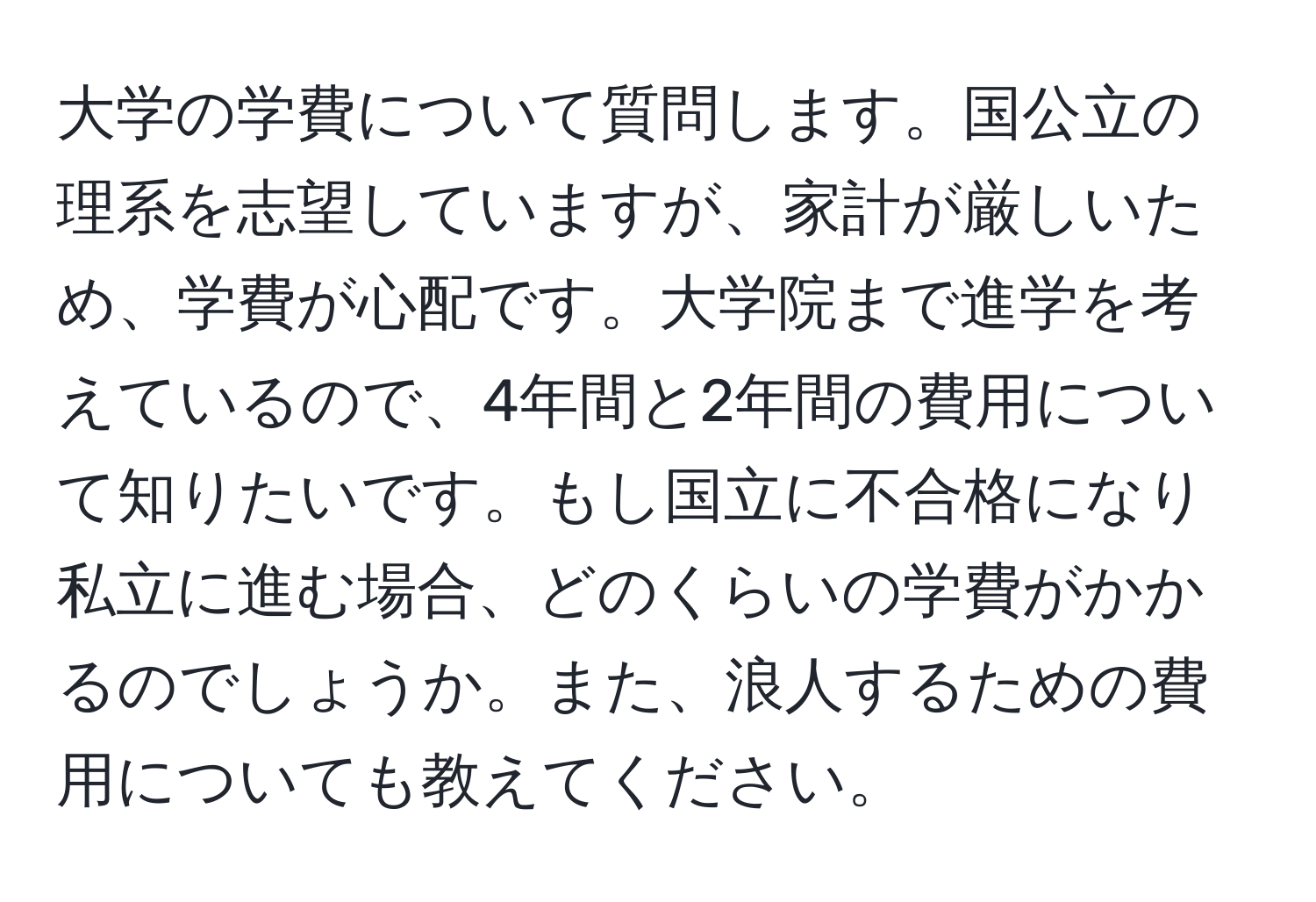 大学の学費について質問します。国公立の理系を志望していますが、家計が厳しいため、学費が心配です。大学院まで進学を考えているので、4年間と2年間の費用について知りたいです。もし国立に不合格になり私立に進む場合、どのくらいの学費がかかるのでしょうか。また、浪人するための費用についても教えてください。