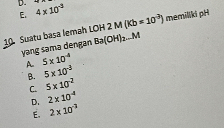 4* 10^(-3) 4
E.
10. Suatu basa lemah LOH 2M(Kb=10^(-3)) memiliki pH
yang sama dengan Ba(OH)_2...M
A. 5* 10^(-4)
B. 5* 10^(-3)
C. 5* 10^(-2)
D. 2* 10^(-4)
E. 2* 10^(-3)