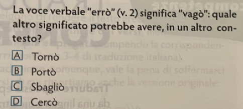 La voce verbale “errò” (v.2) significa 'vagò': quale
altro significato potrebbe avere, in un altro con-
testo?
A Tornò
B Portò
C Sbagliò
D Cercò