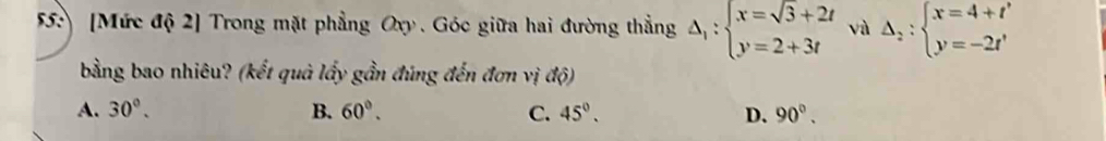 55: [Mức độ 2] Trong mặt phẳng Oxy. Góc giữa hai đường thẳng Delta _1:beginarrayl x=sqrt(3)+2t y=2+3tendarray. và Delta _2:beginarrayl x=4+t' y=-2t'endarray.
bằng bao nhiêu? (kết quả lấy gần đúng đến đơn vị dphi )
A. 30°. B. 60°. C. 45°. D. 90°.