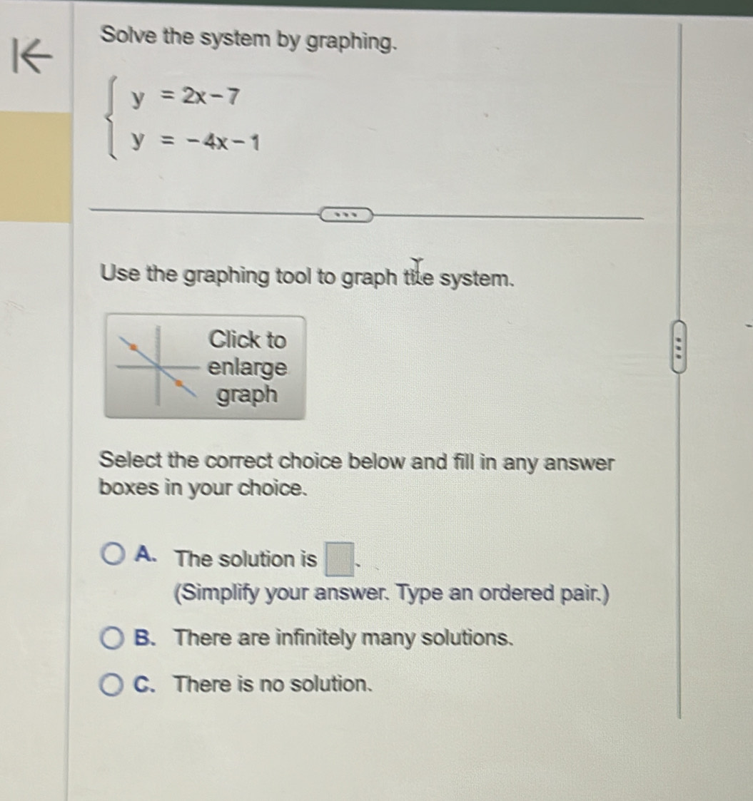 Solve the system by graphing.
beginarrayl y=2x-7 y=-4x-1endarray.
Use the graphing tool to graph tile system.
Click to
enlarge
graph
Select the correct choice below and fill in any answer
boxes in your choice.
A. The solution is □ . 
(Simplify your answer. Type an ordered pair.)
B. There are infinitely many solutions.
C. There is no solution.