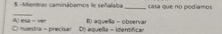 5.-Mientras caminábamos le señalaba _casa que no podiamos
_
A) esa - ver B) aquella - observar
C) nuestra - precisar D) aquella - identificar