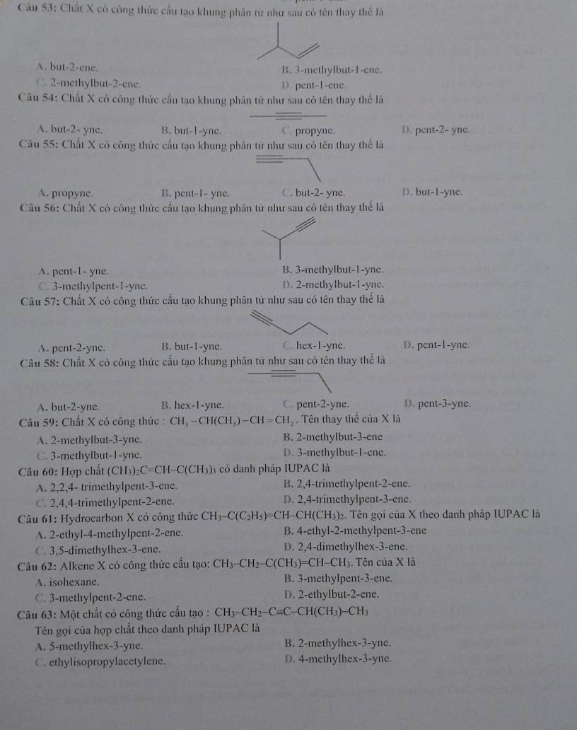 Cầu 53: Chất X có công thức cầu tạo khung phân tứ như sau có tên thay thể là
A. but-2-ene. B. 3-methylbut-1-ene.
C. 2-methylbut-2-ene. D. pent-1-ene.
Câu 54: Chất X có công thức cầu tạo khung phân tử như sau có tên thay thể là
A. but-2- yne. B. but-1-yne. C. propyne. D. pent-2- yne.
Câu 55: Chất X có công thức cấu tạo khung phân tứ như sau có tên thay thế là
A. propyne. B. pent-1- yne. C. but-2- yne. D. but-1-yne.
Câu 56: Chất X có công thức cầu tạo khung phân tử như sau có tên thay thế là
A. pent-1- yne. B. 3-methylbut-1-yne.
C. 3-methylpent-1-yne. D). 2-methylbut-1-yne.
Câu 57: Chất X có công thức cấu tạo khung phân tử như sau có tên thay thế là
A. pent-2-yne. B. but-1-yne. C. hex-1-yne. D. pent-1-yne.
Câu 58: Chất X có công thức cấu tạo khung phân tử như sau có tên thay thể là
A. but-2-yne. B. hex-1-yne. C. pent-2-yne. D. pent-3-yne.
Câu 59: Chất X có công thức : CH_3-CH(CH_3)-CH=CH_2. Tên thay thể của X là
A. 2-methylbut-3-yne. B. 2-methylbut-3-ene
C. 3-methyIbut-1-yne. D. 3-methyIbut-1-ene.
Câu 60: Hợp chất (CH₃)₂C=CH- C(CH_3) 6 có danh pháp IUPAC là
A. 2,2,4- trimethylpent-3-ene. B. 2,4-trimethylpent-2-ene.
C. 2,4,4-trimethyIpent-2-ene. D. 2,4-trimethylpent-3-ene.
Câu 61: Hydrocarbon X có công thức CH_3-C(C_2H_5)=CH-CH(CH_3) 2. Tên gọi của X theo danh pháp IUPAC là
A. 2-ethyl-4-methylpent-2-ene. B. 4-ethyl-2-methylpent-3-ene
C. 3,5-dimethylhex-3-ene. D. 2,4-dimethylhex-3-ene.
Câu 62: Alkene X có công thức cầu tạo: CH_3-CH_2-C(CH_3)=CH-CH_3. Tên của X là
A. isohexane. B. 3-methylpent-3-ene.
C. 3-methylpent-2-ene. D. 2-ethylbut-2-ene.
Câu 63: Một chất có công thức cấu tạo : CH_3-CH_2-Cequiv C- CH(CH_3)-CH_3
Tên gọi của hợp chất theo danh pháp IUPAC là
A. 5-methylhex-3-yne. B. 2-methylhex-3-yne.
C. ethylisopropylacetylene D. 4-methylhex-3-yne.