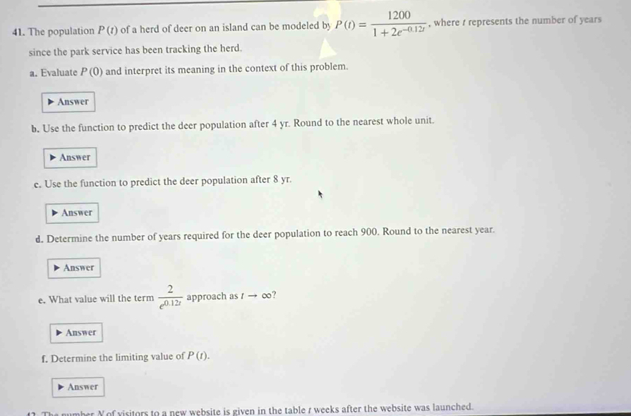 The population P(t) of a herd of deer on an island can be modeled by P(t)= 1200/1+2e^(-0.12t)  , where t represents the number of years
since the park service has been tracking the herd. 
a. Evaluate P(0) and interpret its meaning in the context of this problem. 
Answer 
b. Use the function to predict the deer population after 4 yr. Round to the nearest whole unit. 
Answer 
c. Use the function to predict the deer population after 8 yr. 
Answer 
d. Determine the number of years required for the deer population to reach 900. Round to the nearest year. 
Answer 
e. What value will the term  2/e^(0.12t)  approach as tto o ? 
Answer 
f. Determine the limiting value of P(t). 
Answer 
mber N of visitors to a new website is given in the table r weeks after the website was launched.