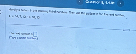 Question 8, 1.1.31 
Identify a pattern in the following list of numbers. Then use this pattern to find the next number,
4, 9, 14, 7, 12, 17, 10, 15
The next number is □. (Type a whole number.)