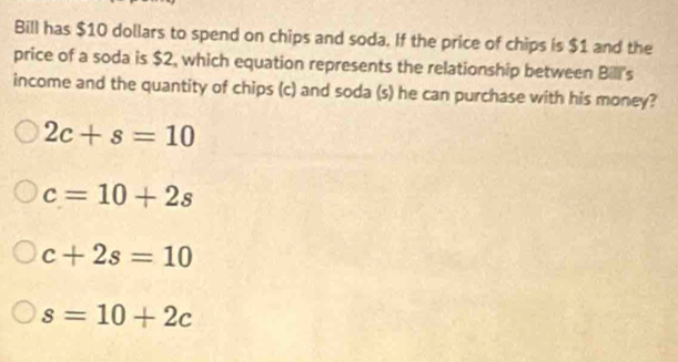 Bill has $10 dollars to spend on chips and soda. If the price of chips is $1 and the
price of a soda is $2, which equation represents the relationship between Bill's
income and the quantity of chips (c) and soda (s) he can purchase with his money?
2c+s=10
c=10+2s
c+2s=10
s=10+2c