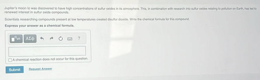 Jupiter's moon Io was discovered to have high concentrations of sulfur oxides in its atmosphere. This, in combination with research into sulfur oxides relating to pollution on Earth, has led to 
renewed interest in sulfur oxide compounds. 
Scientists researching compounds present at low temperatures created disulfur dioxide. Write the chemical formula for this compound. 
Express your answer as a chemical formula.
□^(□)= AΣφ ? 
A chemical reaction does not occur for this question. 
Submit Request Answer