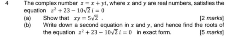 The complex number z=x+yi , where x and y are real numbers, satisfies the 
equation z^2+23-10sqrt(2)i=0
(a) Show that xy=5sqrt(2). [2 marks] 
(b) Write down a second equation in x and y, and hence find the roots of 
the equation z^2+23-10sqrt(2)i=0 in exact form. [5 marks]