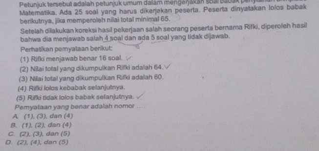 Petunjuk tersebut adalah petunjuk umum dalam mengeŋjakan soal Babak peryisin
Matematika. Ada 25 soal yang harus dikerjakan peserta. Peserta dinyatakan lolos babak
berikutnya, jika memperoleh nilai total minimal 65.
Setelah dilakukan koreksi hasil pekerjaan salah seorang peserta bernama Rifki, diperoleh hasil
bahwa dia menjawab salah 4 soal dan ada 5 soal yang tidak dijawab.
Perhatikan pemyataan berikut:
(1) Rifki menjawab benar 16 soal.
(2) Nilai total yang dikumpulkan Rifki adalah 64.
(3) Nilai total yang dikumpulkan Rifki adalah 60.
(4) Rifki lolos kebabak selanjutnya.
(5) Rifki tidak lolos babak selanjutnya.
Pemyataan yang benar adalah nomor ....
A (1), (3) , dan (4)
B. (1), (2) , dan (4)
C. (2),(3) , dan (5)
D. (2), (4) , dan (5)