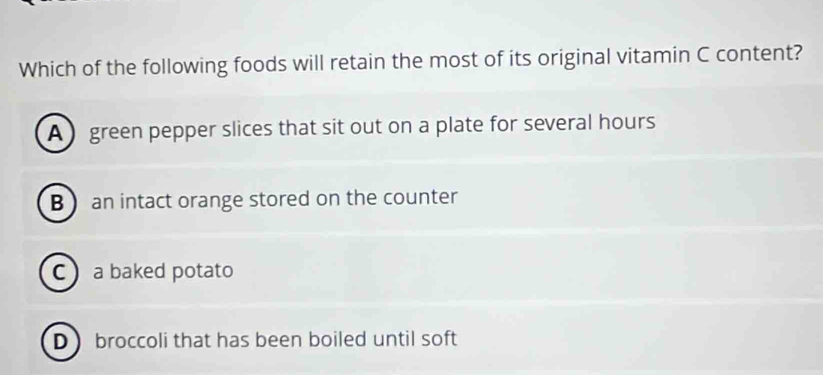 Which of the following foods will retain the most of its original vitamin C content?
A green pepper slices that sit out on a plate for several hours
B  an intact orange stored on the counter
C a baked potato
D broccoli that has been boiled until soft