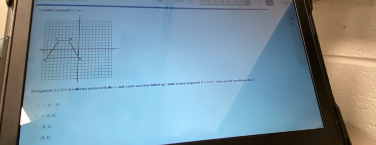 Camider traperold K LA N
If trapezoid . KLMN ' is reflected across both the 2 - and y -axes and then shifted up 5 units to form trapernid N''L/3''N'', what are the cooediones of X '''
(-9,-8)
(-9,2)
(9,2)
(9,8)