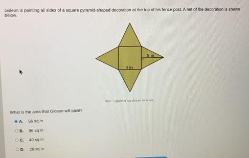 below. Gideon is painting all sides of a square pyramid-shaped decoration at the top of his fence post. A net of the decoration is shown
Note: Figure is not drawn to scate.
What is the area that Gideon will paint?
A. 56 sq in
B. 36 sq in
C. 40 sq in
D. 26 sq in