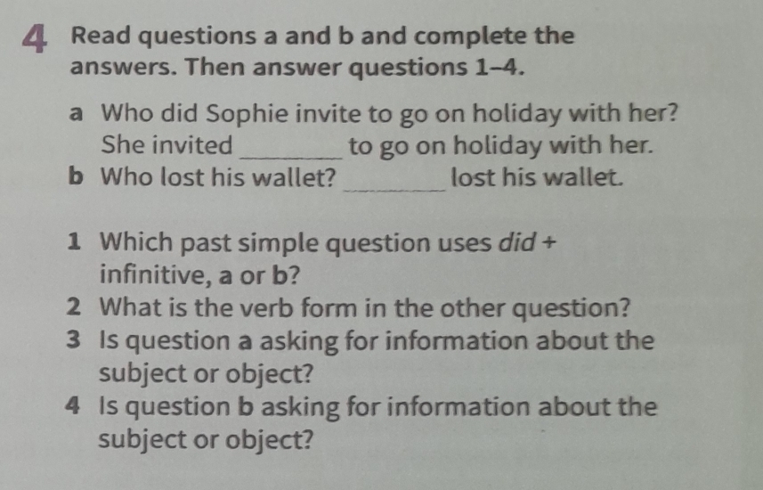 Read questions a and b and complete the 
answers. Then answer questions 1-4. 
a Who did Sophie invite to go on holiday with her? 
She invited _to go on holiday with her. 
b Who lost his wallet? _lost his wallet. 
1 Which past simple question uses did + 
infinitive, a or b? 
2 What is the verb form in the other question? 
3 Is question a asking for information about the 
subject or object? 
4 Is question b asking for information about the 
subject or object?