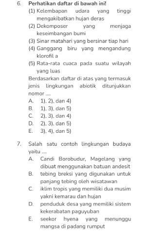 Perhatikan daftar di bawah ini!
(1) Kelembapan udara yang tinggi
mengakibatkan hujan deras
(2) Dekomposer yang menjaga
keseimbangan bumi
(3) Sinar matahari yang bersinar tiap hari
(4) Ganggang biru yang mengandung
klorofil a
(5) Rata-rata cuaca pada suatu wilayah
yang luas
Berdasarkan daftar di atas yang termasuk
jenis lingkungan abiotik ditunjukkan
nomor ....
A. 1). 2). dan 4)
B. 1), 3), dan 5)
C. 2), 3), dan 4)
D. 2), 3), dan 5)
E. 3), 4), dan 5)
7. Salah satu contoh lingkungan budaya
yaitu ....
A. Candi Borobudur, Magelang yang
dibuat menggunakan batuan andesit
B. tebing breksi yang digunakan untuk
panjang tebing oleh wisatawan
C. iklim tropis yang memiliki dua musim
yakni kemarau dan hujan
D. penduduk desa yang memiliki sistem
kekerabatan paguyuban
E. seekor hyena yang menunggu
mangsa di padang rumput