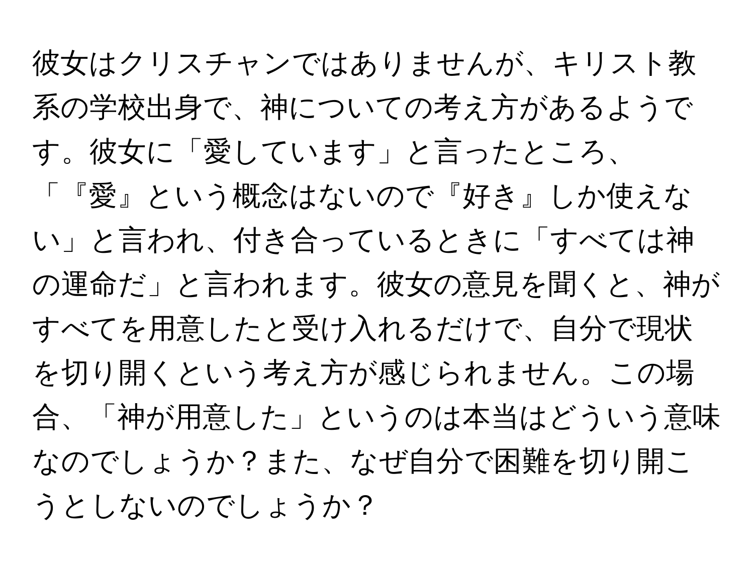 彼女はクリスチャンではありませんが、キリスト教系の学校出身で、神についての考え方があるようです。彼女に「愛しています」と言ったところ、「『愛』という概念はないので『好き』しか使えない」と言われ、付き合っているときに「すべては神の運命だ」と言われます。彼女の意見を聞くと、神がすべてを用意したと受け入れるだけで、自分で現状を切り開くという考え方が感じられません。この場合、「神が用意した」というのは本当はどういう意味なのでしょうか？また、なぜ自分で困難を切り開こうとしないのでしょうか？