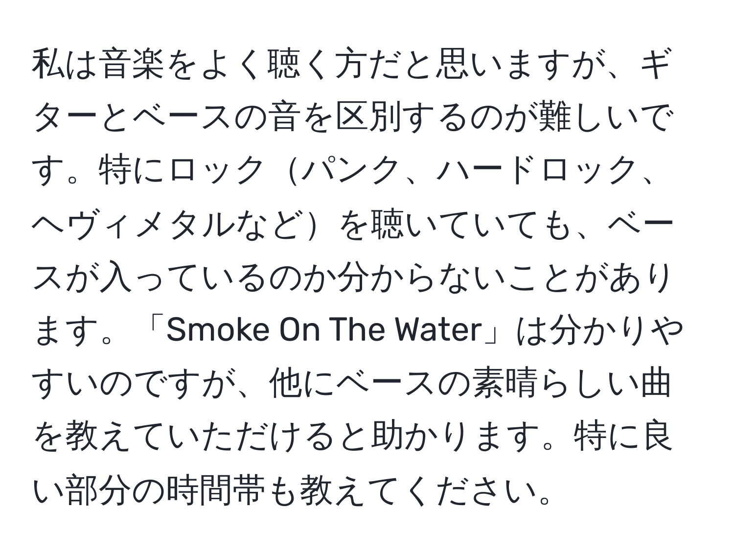 私は音楽をよく聴く方だと思いますが、ギターとベースの音を区別するのが難しいです。特にロックパンク、ハードロック、ヘヴィメタルなどを聴いていても、ベースが入っているのか分からないことがあります。「Smoke On The Water」は分かりやすいのですが、他にベースの素晴らしい曲を教えていただけると助かります。特に良い部分の時間帯も教えてください。