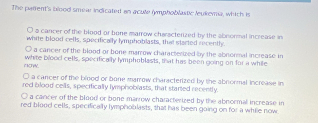 The patient's blood smear indicated an acute lymphoblastic leukemia, which is
a cancer of the blood or bone marrow characterized by the abnormal increase in
white blood cells, specifically lymphoblasts, that started recently.
O a cancer of the blood or bone marrow characterized by the abnormal increase in
white blood cells, specifically lymphoblasts, that has been going on for a while
now.
a cancer of the blood or bone marrow characterized by the abnormal increase in
red blood cells, specifically lymphoblasts, that started recently.
O a cancer of the blood or bone marrow characterized by the abnormal increase in
red blood cells, specifically lymphoblasts, that has been going on for a while now.