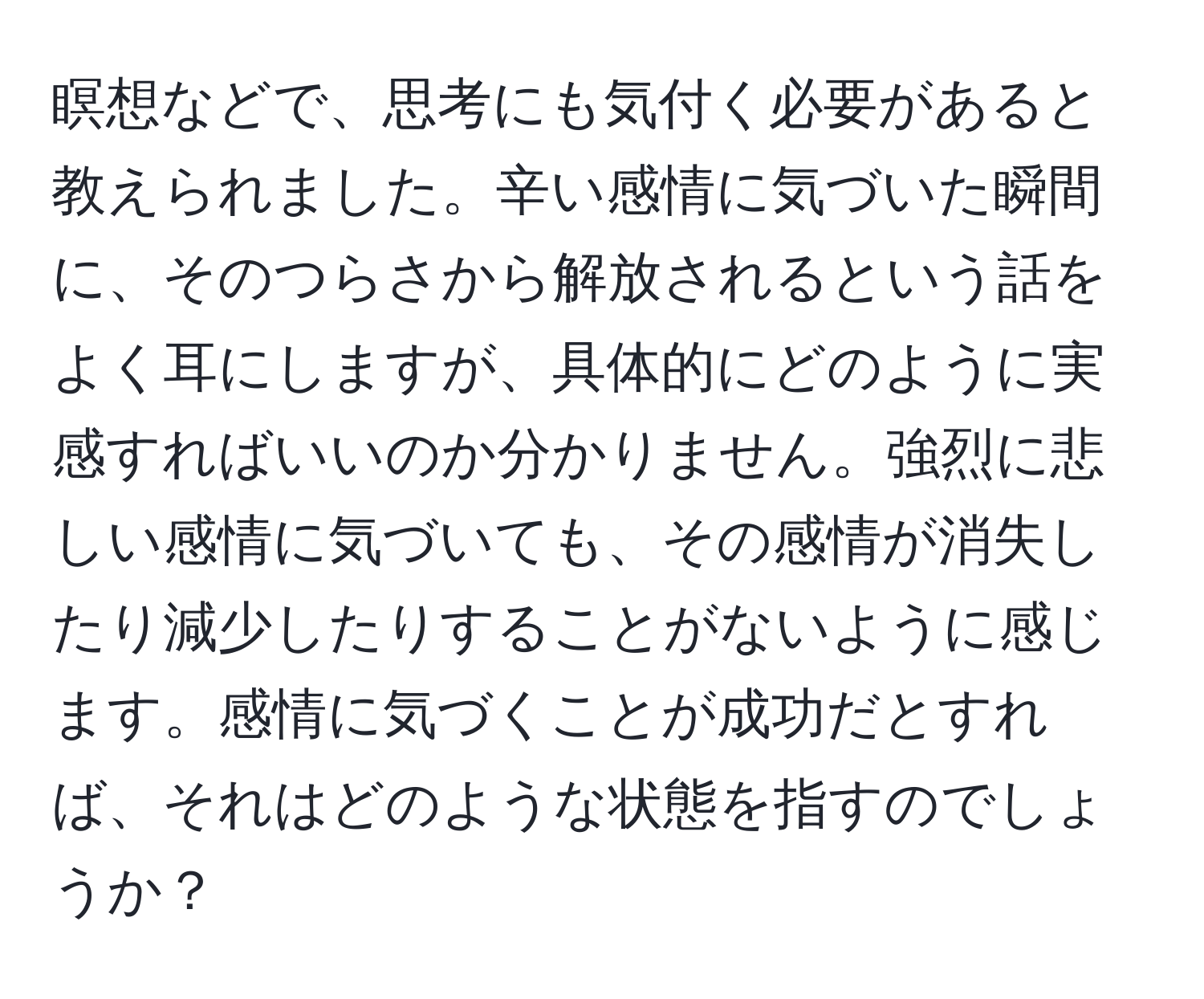 瞑想などで、思考にも気付く必要があると教えられました。辛い感情に気づいた瞬間に、そのつらさから解放されるという話をよく耳にしますが、具体的にどのように実感すればいいのか分かりません。強烈に悲しい感情に気づいても、その感情が消失したり減少したりすることがないように感じます。感情に気づくことが成功だとすれば、それはどのような状態を指すのでしょうか？