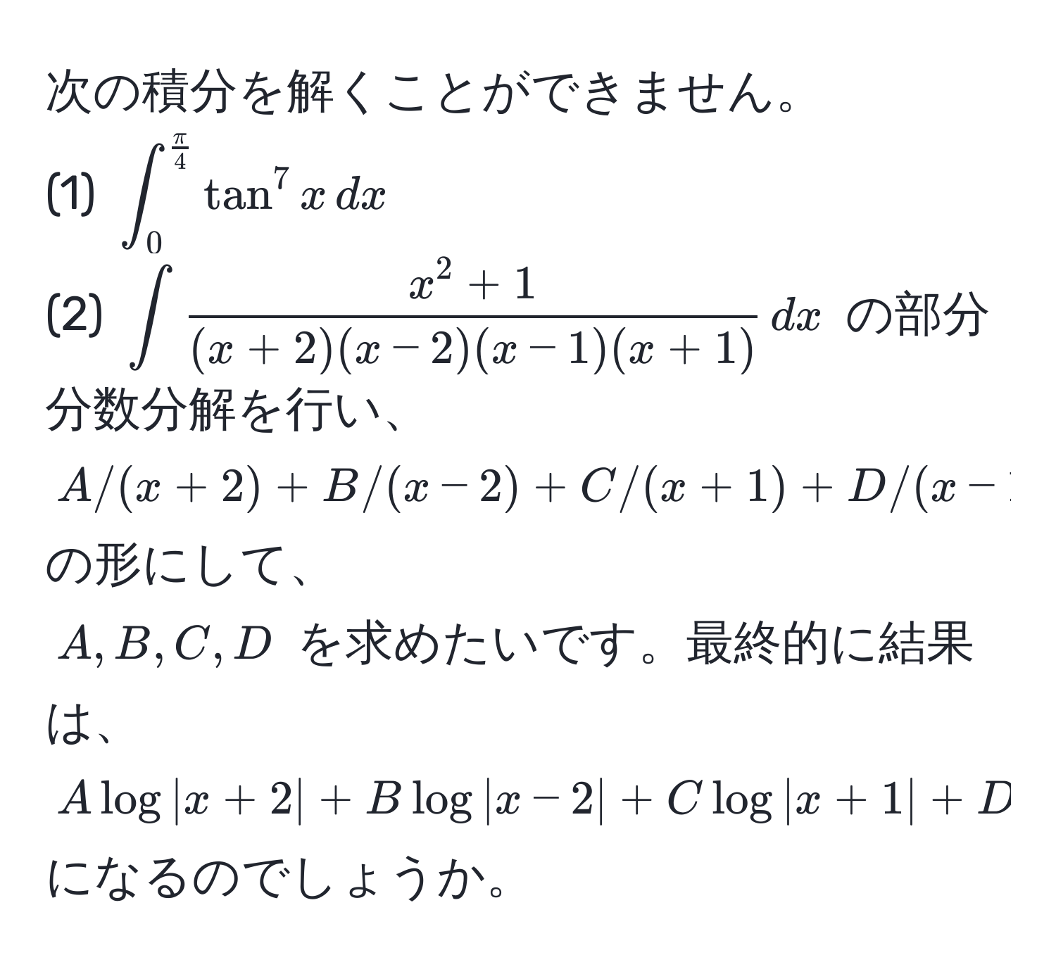 次の積分を解くことができません。  
(1) $∈t_0^((fracπ)4) tan^(7 x , dx$  
(2) $∈t fracx^2 + 1)(x + 2)(x - 2)(x - 1)(x + 1) , dx$ の部分分数分解を行い、  
$A/(x+2) + B/(x-2) + C/(x+1) + D/(x-1)$ の形にして、  
$A, B, C, D$ を求めたいです。最終的に結果は、  
$A log |x + 2| + B log |x - 2| + C log |x + 1| + D log |x - 1|$ になるのでしょうか。