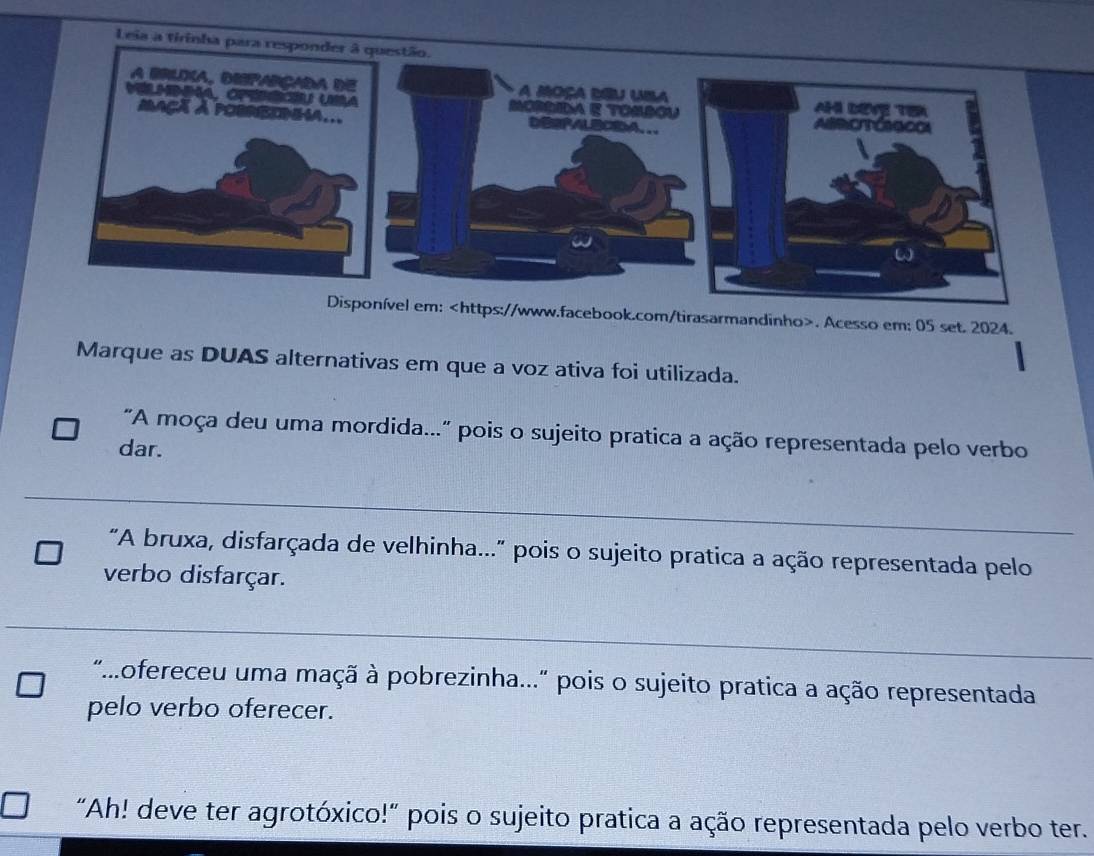 em:. Acesso em: 05 set. 2024. 
Marque as DUAS alternativas em que a voz ativa foi utilizada. 
"A moça deu uma mordida..." pois o sujeito pratica a ação representada pelo verbo 
dar. 
_ 
"A bruxa, disfarçada de velhinha..." pois o sujeito pratica a ação representada pelo_ 
verbo disfarçar. 
"...ofereceu uma maçã à pobrezinha..." pois o sujeito pratica a ação representada 
pelo verbo oferecer. 
"Ah! deve ter agrotóxico!” pois o sujeito pratica a ação representada pelo verbo ter.