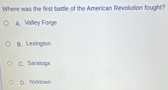 Where was the first battle of the American Revolution fought?
A. Valley Forge
B、 Lexington
C、 Saratoga
D. Yorktown