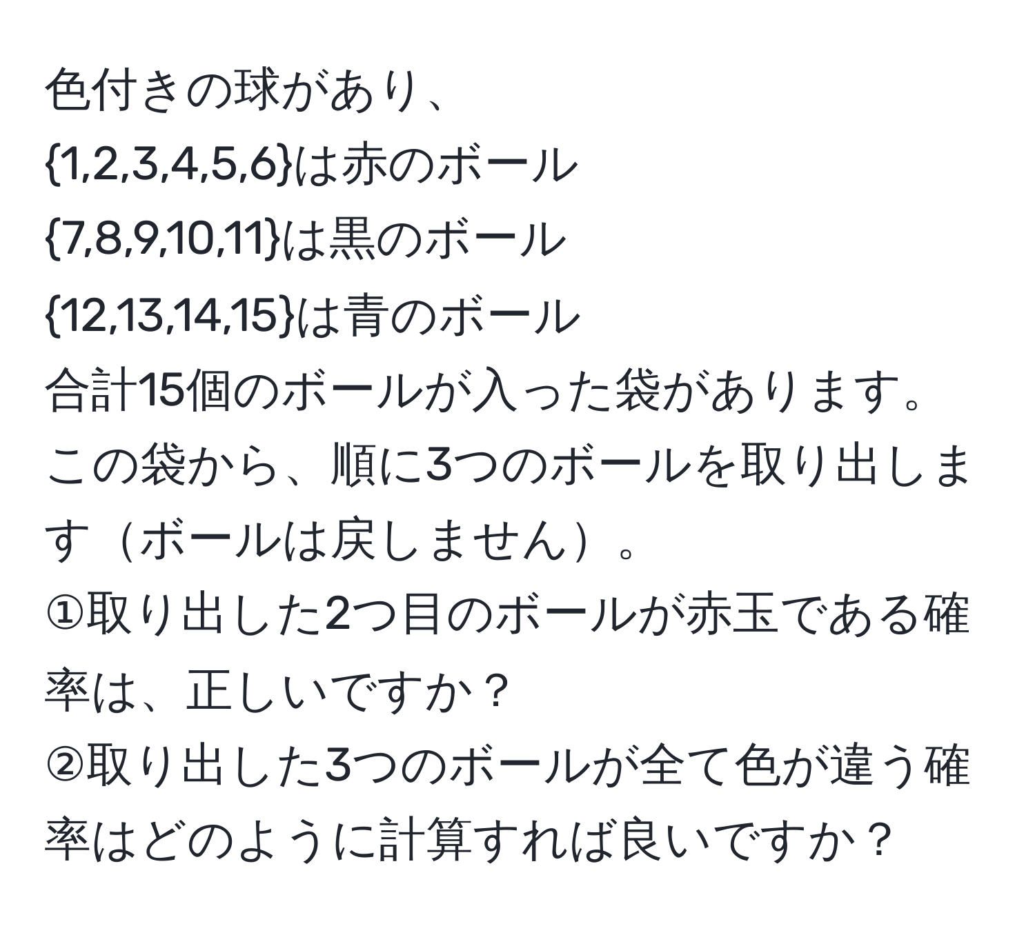 色付きの球があり、  
1,2,3,4,5,6は赤のボール  
7,8,9,10,11は黒のボール  
12,13,14,15は青のボール  
合計15個のボールが入った袋があります。この袋から、順に3つのボールを取り出しますボールは戻しません。  
①取り出した2つ目のボールが赤玉である確率は、正しいですか？  
②取り出した3つのボールが全て色が違う確率はどのように計算すれば良いですか？