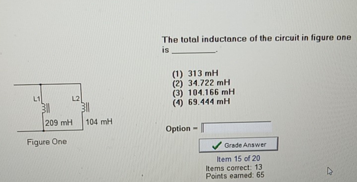 The total inductance of the circuit in figure one
is _.
(1) 313 mH
(2) 34.722 mH
(3) 104.166 mH
(4) 69.444 mH
Option = beginarrayr □  □ endarray
Grade Answer
Item 15 of 20
Items correct: 13
Points eared: 65