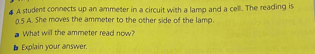 A student connects up an ammeter in a circuit with a lamp and a cell. The reading is
0.5 A. She moves the ammeter to the other side of the lamp. 
a What will the ammeter read now? 
b Explain your answer.