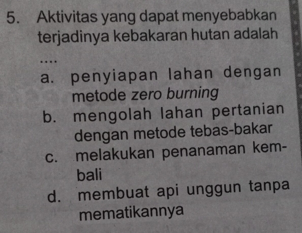 Aktivitas yang dapat menyebabkan
terjadinya kebakaran hutan adalah
….
a. penyiapan lahan dengan
metode zero burning
b. mengolah lahan pertanian
dengan metode tebas-bakar
c. melakukan penanaman kem-
bali
d. membuat api unggun tanpa
mematikannya