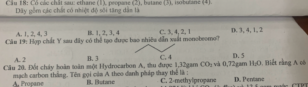 Có các chất sau: ethane (1), propane (2), butane (3), isobutane (4).
Dãy gồm các chất có nhiệt độ sôi tăng dần là
A. 1, 2, 4, 3 B. 1, 2, 3, 4 C. 3, 4, 2, 1 D. 3, 4, 1, 2
Câu 19: Hợp chất Y sau đây có thể tạo được bao nhiêu dẫn xuất monobromo?
A. 2 B. 3
D. 5
Câu 20. Đốt cháy hoàn toàn một Hydrocarbon A, thu được 1,32gam CO_2 và 0,72gam H_2O. Biết rằng A có
mạch carbon thắng. Tên gọi của A theo danh pháp thay thế là :
A. Propane B. Butane C. 2 -methylpropane D. Pentane
âm rước CTPT