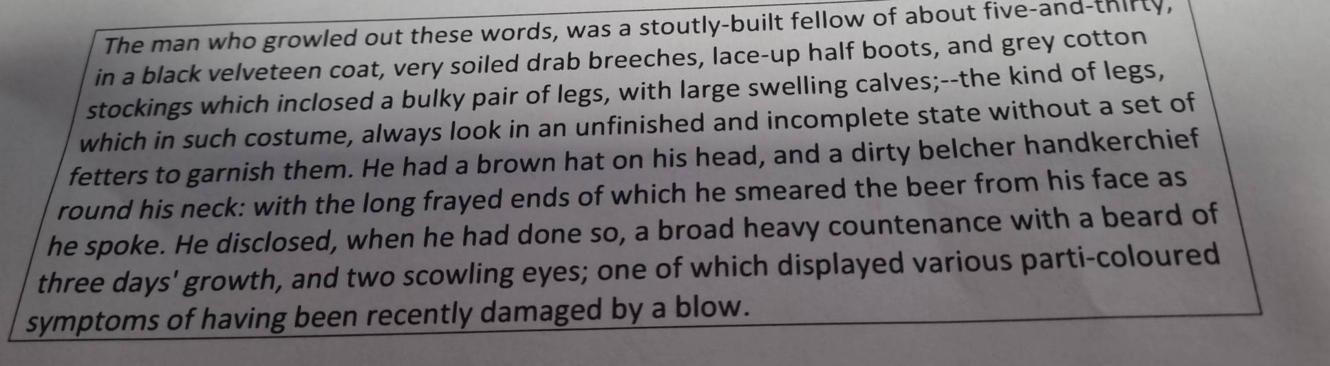 The man who growled out these words, was a stoutly-built fellow of about five-and-thirty, 
in a black velveteen coat, very soiled drab breeches, lace-up half boots, and grey cotton 
stockings which inclosed a bulky pair of legs, with large swelling calves;--the kind of legs, 
which in such costume, always look in an unfinished and incomplete state without a set of 
fetters to garnish them. He had a brown hat on his head, and a dirty belcher handkerchief 
round his neck: with the long frayed ends of which he smeared the beer from his face as 
he spoke. He disclosed, when he had done so, a broad heavy countenance with a beard of 
three days' growth, and two scowling eyes; one of which displayed various parti-coloured 
symptoms of having been recently damaged by a blow.