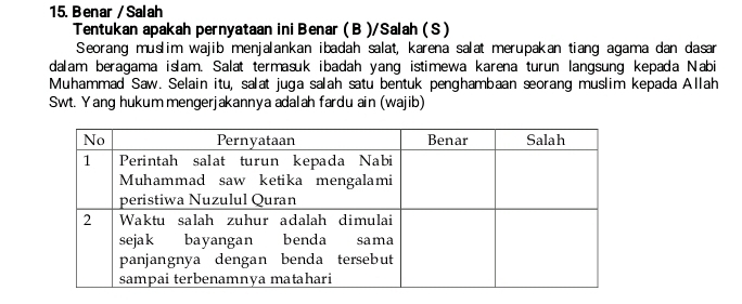 Benar / Salah 
Tentukan apakah pernyataan ini Benar (B )/Salah (S ) 
Seorang muslim wajib menjalankan ibadah salat, karena salat merupakan tiang agama dan dasan 
dalam beragama islam. Salat termasuk ibadah yang istimewa karena turun langsung kepada Nabi 
Muhammad Saw. Selain itu, salat juga salah satu bentuk penghambaan seorang muslim kepada Allah 
Swt. Yang hukum mengerjakannya adalah fardu ain (wajib)